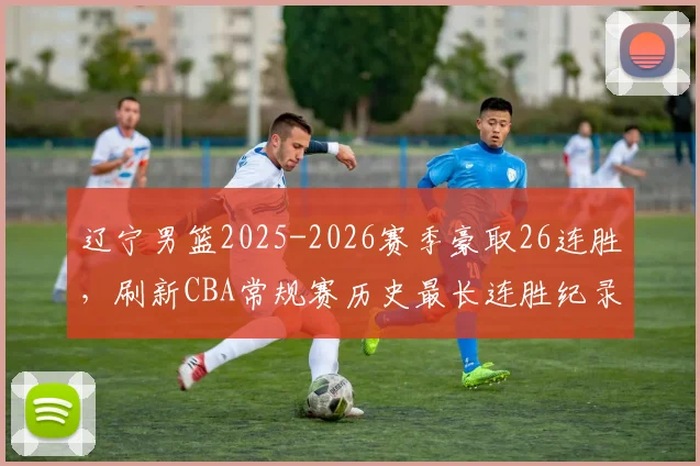 辽宁男篮2025-2026赛季豪取26连胜，刷新CBA常规赛历史最长连胜纪录