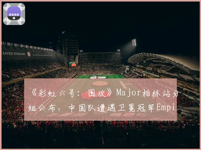 《彩虹六号：围攻》Major柏林站分组公布，中国队遭遇卫冕冠军Empire