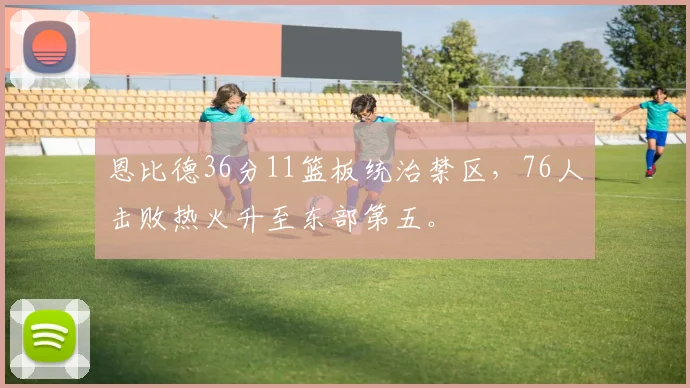 恩比德36分11篮板统治禁区,76人击败热火升至东部第五。