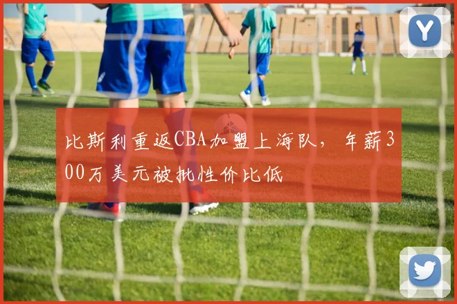 比斯利重返CBA加盟上海队,年薪300万美元被批性价比低