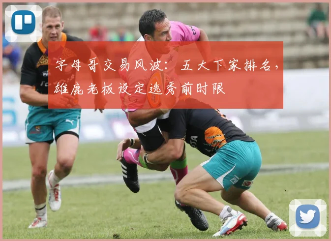 字母哥交易风波:五大下家排名,雄鹿老板设定选秀前时限
