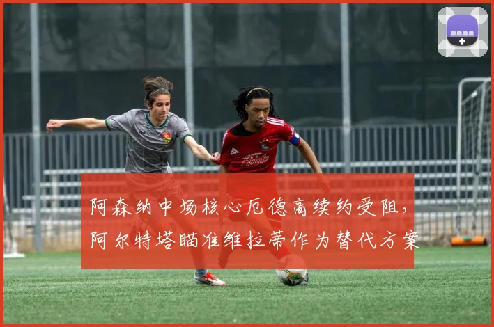 阿森纳中场核心厄德高续约受阻，阿尔特塔瞄准维拉蒂作为替代方案