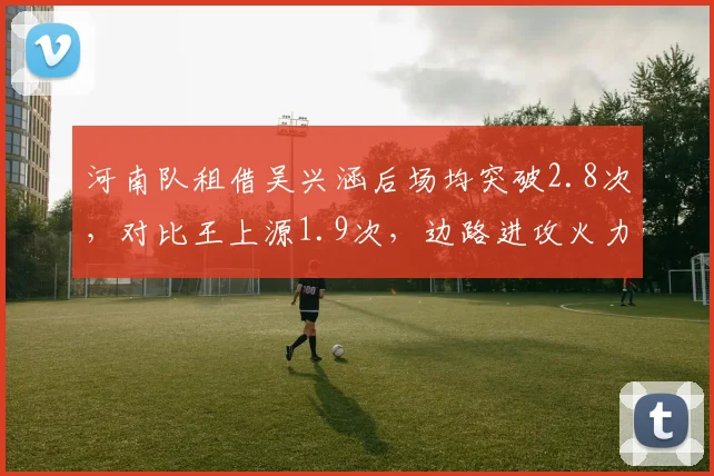 河南队租借吴兴涵后场均突破2.8次,对比王上源1.9次,边路进攻火力提升明显
