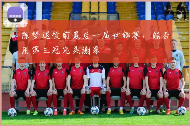 陈梦退役前最后一届世锦赛，能否用第三冠完美谢幕