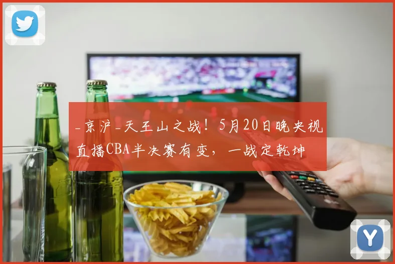 _京沪_天王山之战!5月20日晚央视直播CBA半决赛有变,一战定乾坤